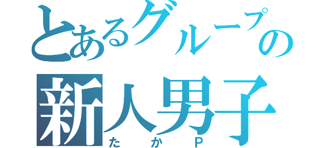 とあるグループの新人男子（たかＰ）