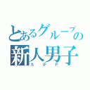 とあるグループの新人男子（たかＰ）