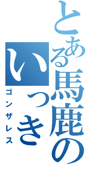 とある馬鹿のいっき（ゴンザレス）