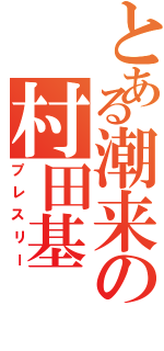 とある潮来の村田基（プレスリー）