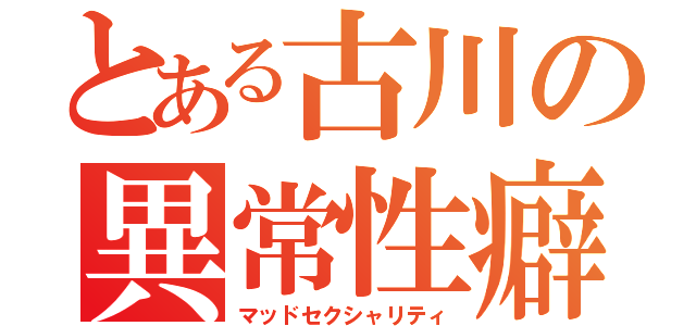 とある古川の異常性癖（マッドセクシャリティ）