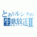 とあるルンクの生歌放送Ⅱ（音痴ですよ）