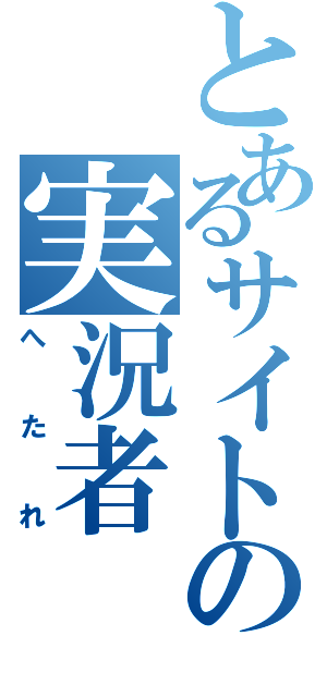 とあるサイトの実況者（へたれ）