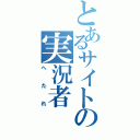 とあるサイトの実況者（へたれ）