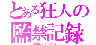 とある狂人の監禁記録（いじめてちょ（；．：◉；．：◞౪◟；．◉；））