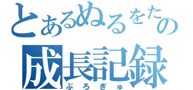 とあるぬるをたの成長記録（ぶろぎゅ）