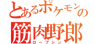 とあるポケモンの筋肉野郎（ローブシン）