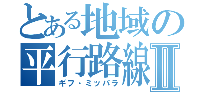 とある地域の平行路線Ⅱ（ギフ・ミッパラ）