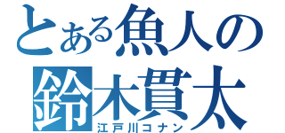 とある魚人の鈴木貫太（江戸川コナン）