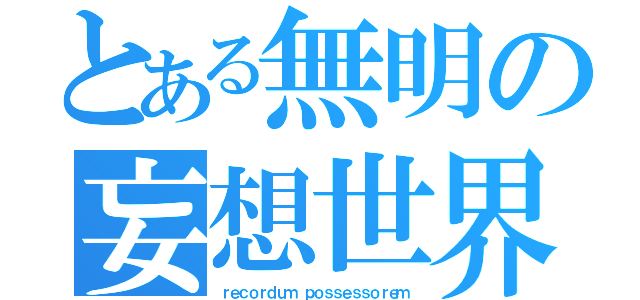 とある無明の妄想世界（ｒｅｃｏｒｄｕｍ ｐｏｓｓｅｓｓｏｒｅｍ）