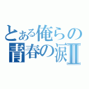 とある俺らの青春の涙Ⅱ（）