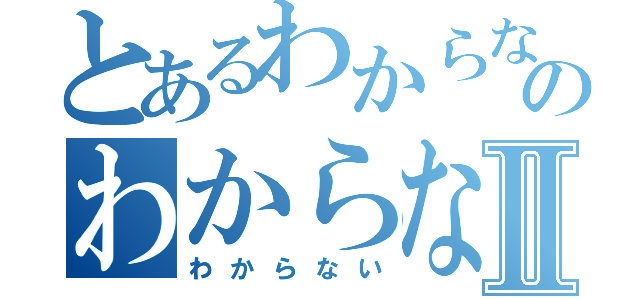 とあるわからないのわからないⅡ（わからない）