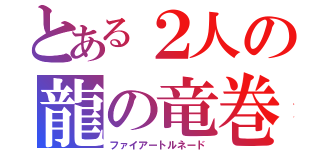 とある２人の龍の竜巻（ファイアートルネード）