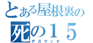 とある屋根裏の死の１５分間（デスマッチ）