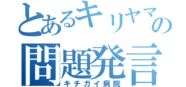 とあるキリヤマの問題発言（キチガイ病院）