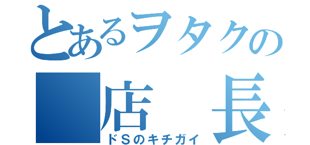 とあるヲタクの 店 長 （ドＳのキチガイ）