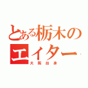 とある栃木のエイター（大阪出身）