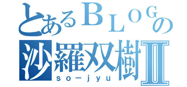 とあるＢＬＯＧの沙羅双樹Ⅱ（ｓｏ－ｊｙｕ）