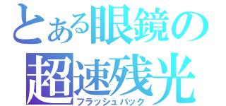 とある眼鏡の超速残光（フラッシュバック）