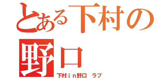 とある下村の野口（下村ｉｎ野口　ラブ　）