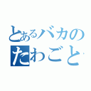 とあるバカのたわごと（）