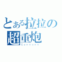 とある拉拉の超重炮（Ｃａｎｎｏｎｎ）