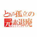 とある孤立の元素退廃（エレメンタル）