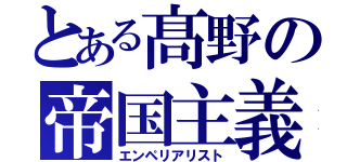 とある髙野の帝国主義者（エンペリアリスト）