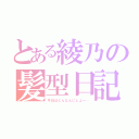 とある綾乃の髪型日記（今日はどんなんにしよー…）