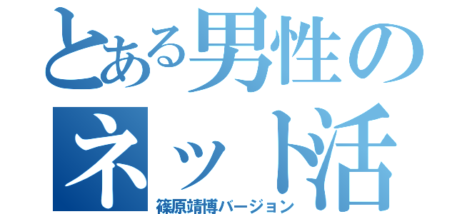 とある男性のネット活（篠原靖博バージョン）