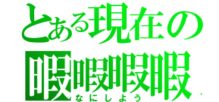 とある現在の暇暇暇暇（なにしよう）