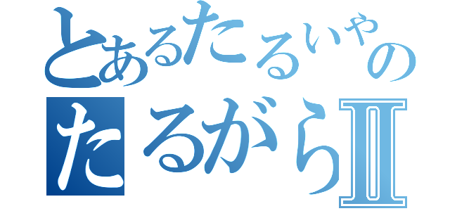 とあるたるいやつのたるがらみⅡ（）