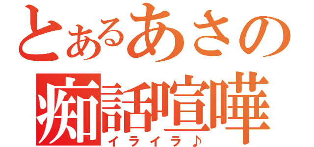 とあるあさの痴話喧嘩（イライラ♪）