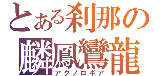 とある刹那の麟鳳鸞龍（アクノロギア）