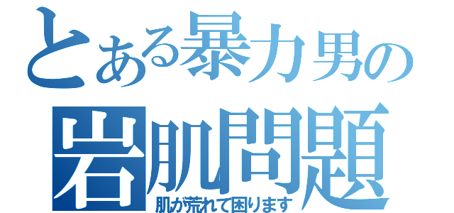 とある暴力男の岩肌問題（肌が荒れて困ります）