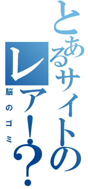 とあるサイトのレア！？情報（脳のゴミ）