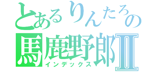 とあるりんたろうの馬鹿野郎Ⅱ（インデックス）