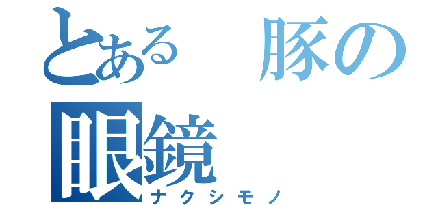 とある 豚の眼鏡（ナクシモノ）