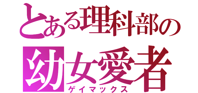 とある理科部の幼女愛者（ゲイマックス）