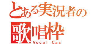 とある実況者の歌唱枠（Ｖｏｃａｌ Ｃａｓ）