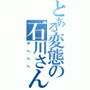 とある変態の石川さん（デヘへへ）