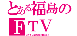 とある福島のＦＴＶ（ポケモンは日曜朝８時３０分）