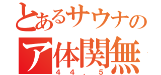 とあるサウナのア体関無（４４．５）