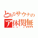 とあるサウナのア体関無（４４．５）