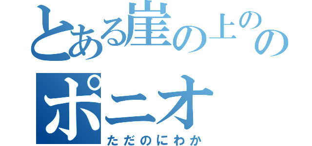 とある崖の上ののポニオ（ただのにわか）