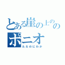 とある崖の上ののポニオ（ただのにわか）