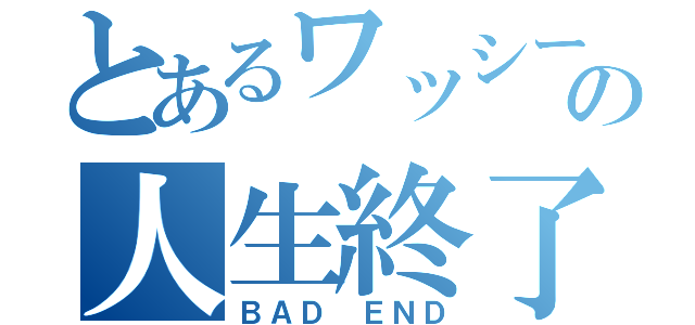 とあるワッシーの人生終了（ＢＡＤ ＥＮＤ）