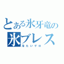 とある氷牙竜の氷ブレス（冷たいゲロ）