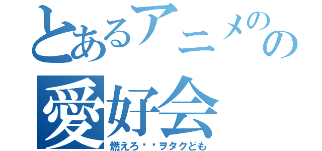 とあるアニメのの愛好会（燃えろ‼︎ヲタクども）