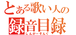 とある歌い人の録音目録（しんがーそんぐ）